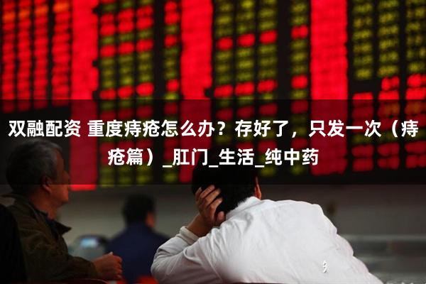 双融配资 重度痔疮怎么办？存好了，只发一次（痔疮篇）_肛门_生活_纯中药
