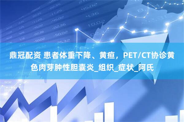 鼎冠配资 患者体重下降、黄疸，PET/CT协诊黄色肉芽肿性胆囊炎_组织_症状_阿氏