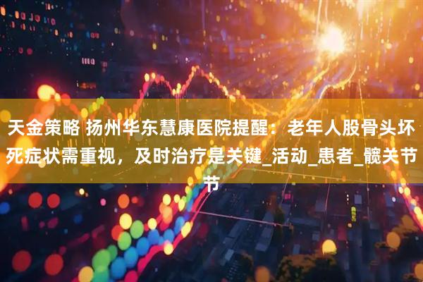 天金策略 扬州华东慧康医院提醒：老年人股骨头坏死症状需重视，及时治疗是关键_活动_患者_髋关节