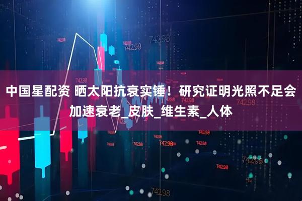 中国星配资 晒太阳抗衰实锤！研究证明光照不足会加速衰老_皮肤_维生素_人体