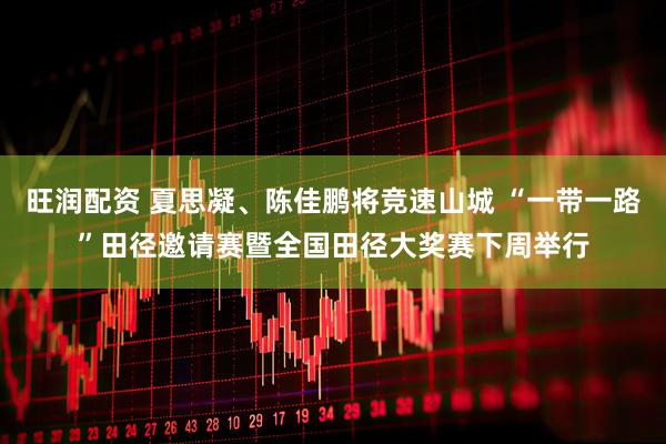 旺润配资 夏思凝、陈佳鹏将竞速山城 “一带一路”田径邀请赛暨全国田径大奖赛下周举行