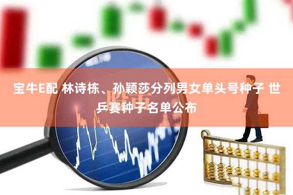 宝牛E配 林诗栋、孙颖莎分列男女单头号种子 世乒赛种子名单公布