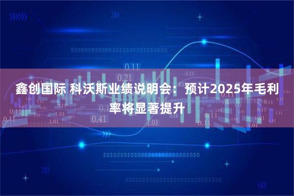 鑫创国际 科沃斯业绩说明会：预计2025年毛利率将显著提升