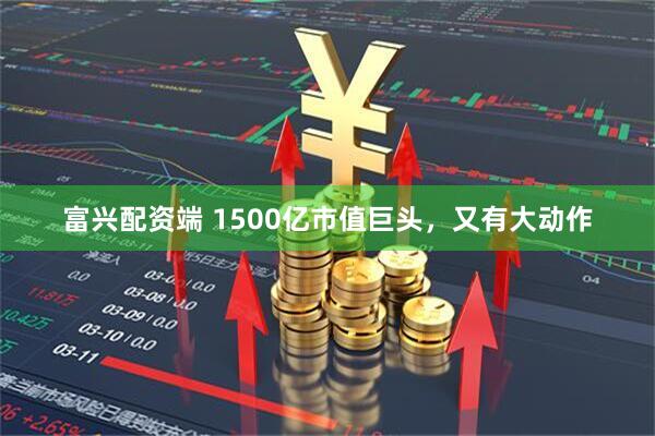 富兴配资端 1500亿市值巨头，又有大动作