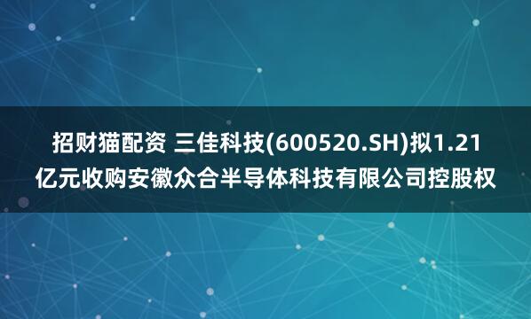 招财猫配资 三佳科技(600520.SH)拟1.21亿元收购安徽众合半导体科技有限公司控股权