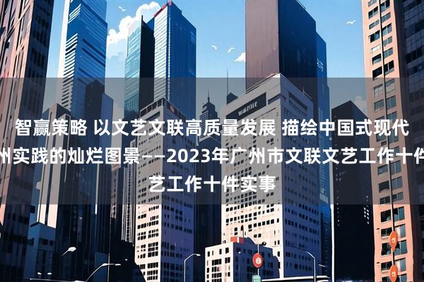 智赢策略 以文艺文联高质量发展 描绘中国式现代化广州实践的灿烂图景——2023年广州市文联文艺工作十件实事