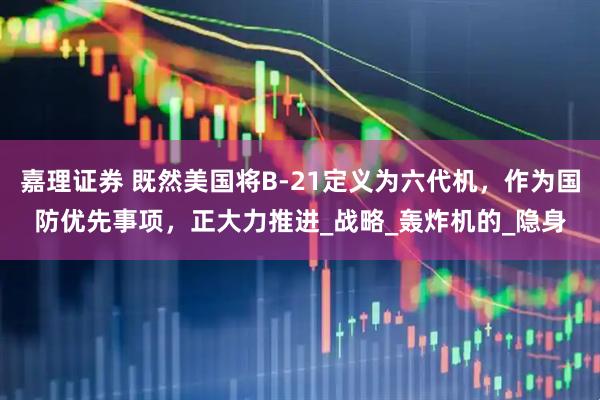 嘉理证券 既然美国将B-21定义为六代机，作为国防优先事项，正大力推进_战略_轰炸机的_隐身