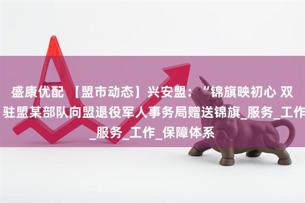 盛康优配 【盟市动态】兴安盟：“锦旗映初心 双拥谱新篇”驻盟某部队向盟退役军人事务局赠送锦旗_服务_工作_保障体系