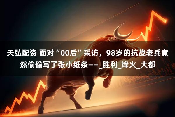 天弘配资 面对“00后”采访，98岁的抗战老兵竟然偷偷写了张小纸条——_胜利_烽火_大都