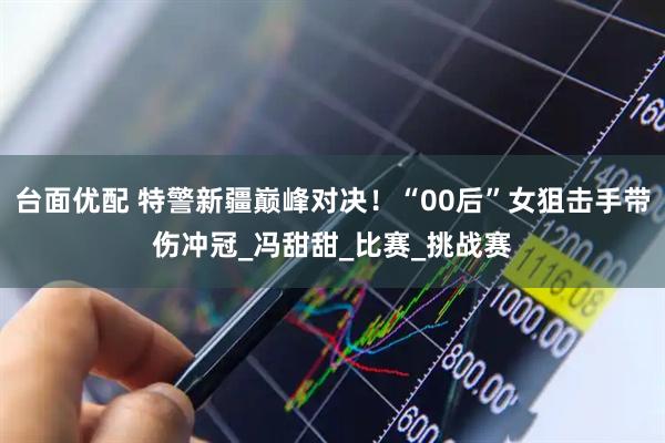 台面优配 特警新疆巅峰对决！“00后”女狙击手带伤冲冠_冯甜甜_比赛_挑战赛