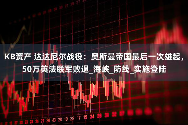 KB资产 达达尼尔战役：奥斯曼帝国最后一次雄起，50万英法联军败退_海峡_防线_实施登陆