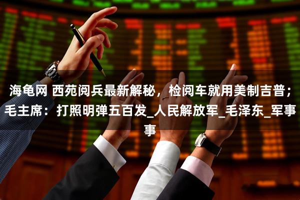 海龟网 西苑阅兵最新解秘，检阅车就用美制吉普；毛主席：打照明弹五百发_人民解放军_毛泽东_军事