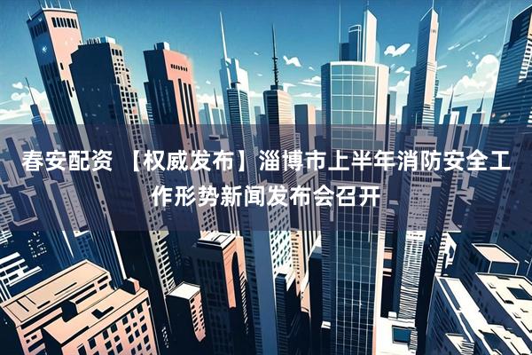 春安配资 【权威发布】淄博市上半年消防安全工作形势新闻发布会召开