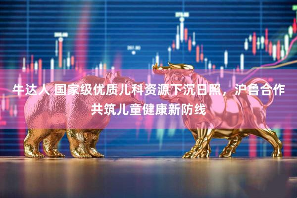 牛达人 国家级优质儿科资源下沉日照，沪鲁合作共筑儿童健康新防线