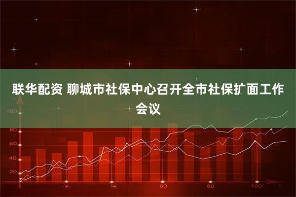 联华配资 聊城市社保中心召开全市社保扩面工作会议