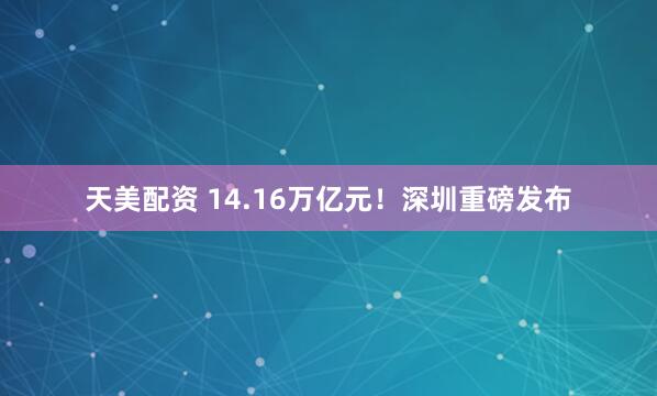 天美配资 14.16万亿元！深圳重磅发布