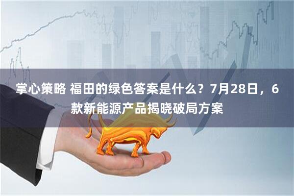 掌心策略 福田的绿色答案是什么？7月28日，6款新能源产品揭晓破局方案