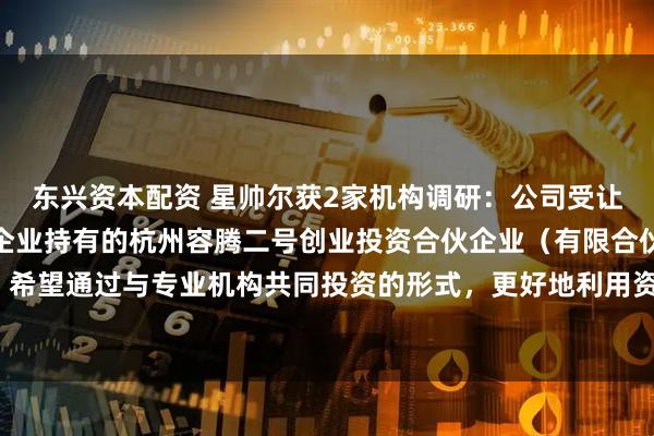 东兴资本配资 星帅尔获2家机构调研：公司受让嘉兴容嘉创业投资合伙企业持有的杭州容腾二号创业投资合伙企业（有限合伙）基金份额，希望通过与专业机构共同投资的形式，更好地利用资源、拓宽新业务交流渠道（附调研问答）