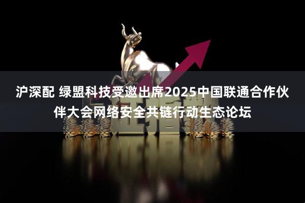 沪深配 绿盟科技受邀出席2025中国联通合作伙伴大会网络安全共链行动生态论坛