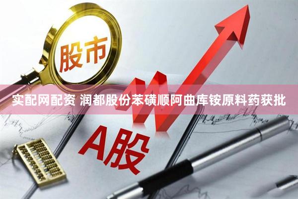 实配网配资 润都股份苯磺顺阿曲库铵原料药获批