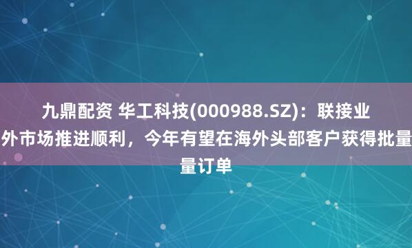 九鼎配资 华工科技(000988.SZ)：联接业务海外市场推进顺利，今年有望在海外头部客户获得批量订单