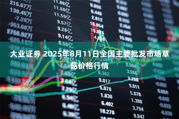 大业证券 2025年8月11日全国主要批发市场草菇价格行情