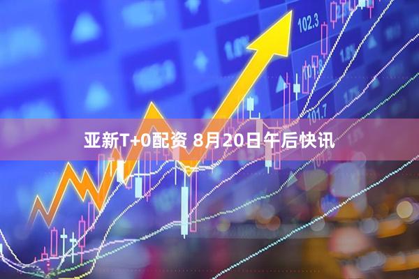 亚新T+0配资 8月20日午后快讯