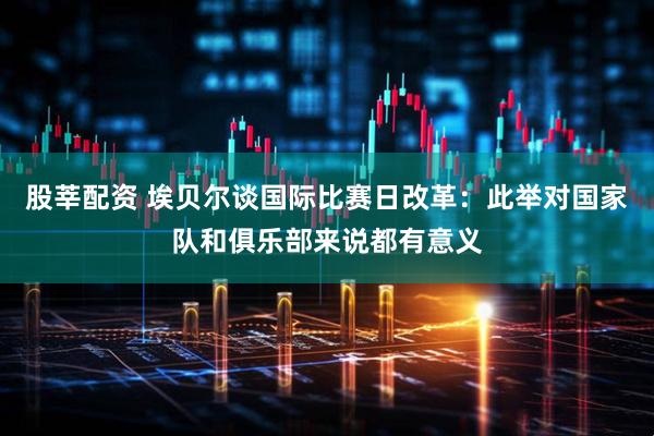 股莘配资 埃贝尔谈国际比赛日改革：此举对国家队和俱乐部来说都有意义