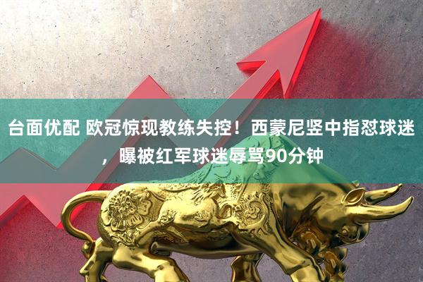 台面优配 欧冠惊现教练失控！西蒙尼竖中指怼球迷，曝被红军球迷辱骂90分钟