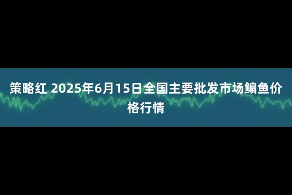 策略红 2025年6月15日全国主要批发市场鳊鱼价格行情