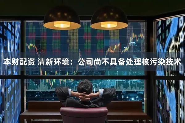 本财配资 清新环境：公司尚不具备处理核污染技术