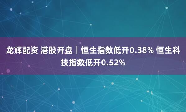 龙辉配资 港股开盘｜恒生指数低开0.38% 恒生科技指数低开0.52%