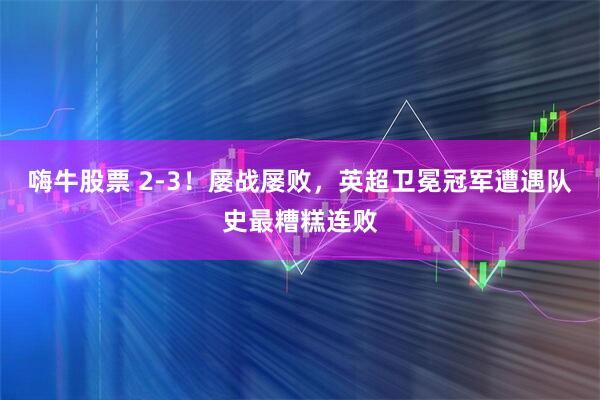 嗨牛股票 2-3！屡战屡败，英超卫冕冠军遭遇队史最糟糕连败
