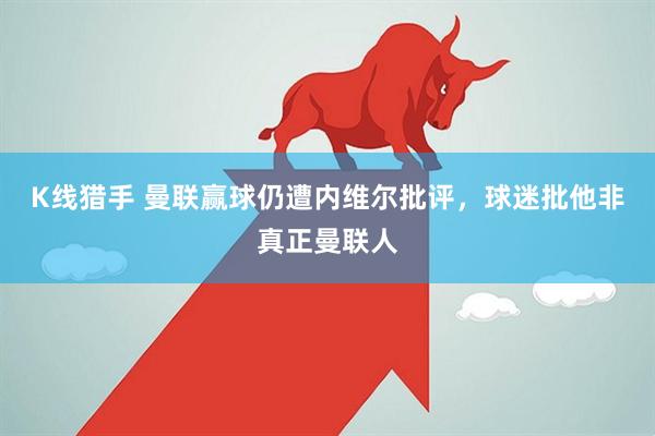 K线猎手 曼联赢球仍遭内维尔批评,球迷批他非真正曼联人