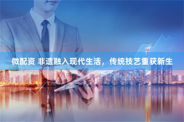 微配资 非遗融入现代生活，传统技艺重获新生