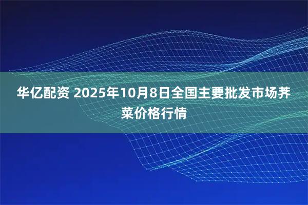 华亿配资 2025年10月8日全国主要批发市场荠菜价格行情