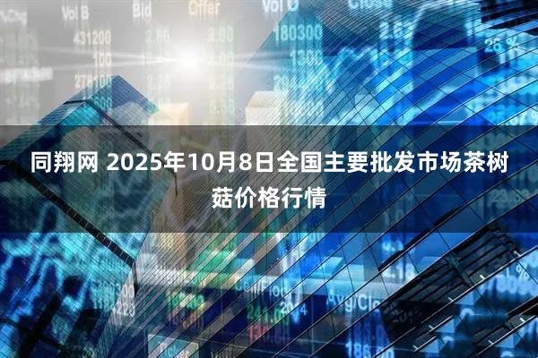 同翔网 2025年10月8日全国主要批发市场茶树菇价格行情