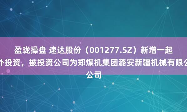 盈珑操盘 速达股份（001277.SZ）新增一起对外投资，被投资公司为郑煤机集团潞安新疆机械有限公司