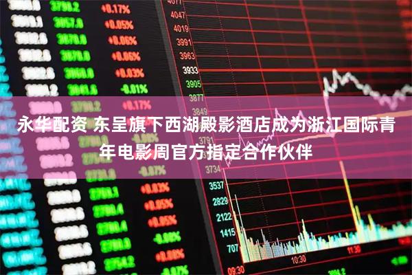 永华配资 东呈旗下西湖殿影酒店成为浙江国际青年电影周官方指定合作伙伴