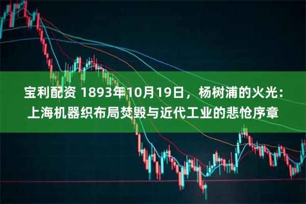 宝利配资 1893年10月19日，杨树浦的火光：上海机器织布局焚毁与近代工业的悲怆序章