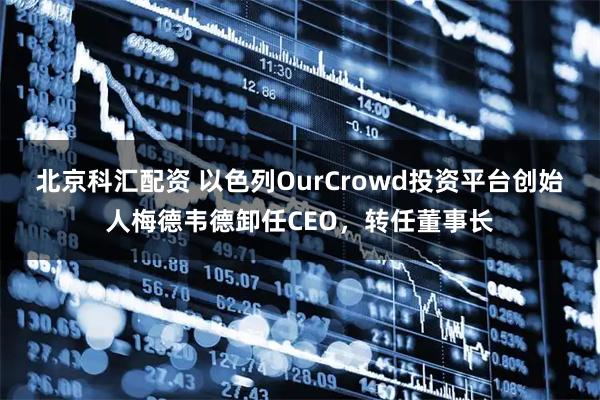 北京科汇配资 以色列OurCrowd投资平台创始人梅德韦德卸任CEO,转任董事长