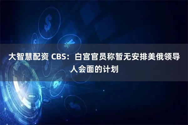 大智慧配资 CBS：白宫官员称暂无安排美俄领导人会面的计划