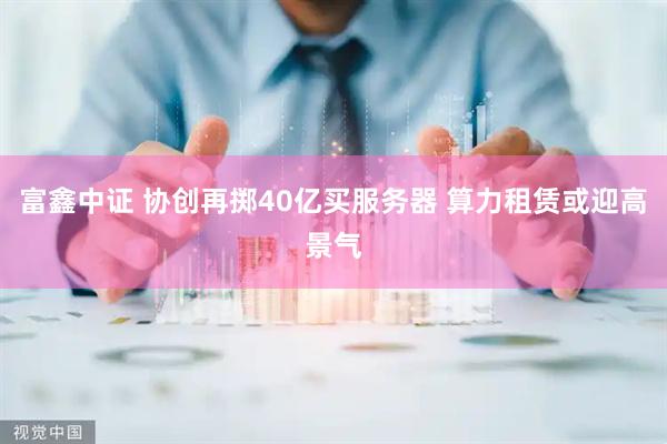 富鑫中证 协创再掷40亿买服务器 算力租赁或迎高景气