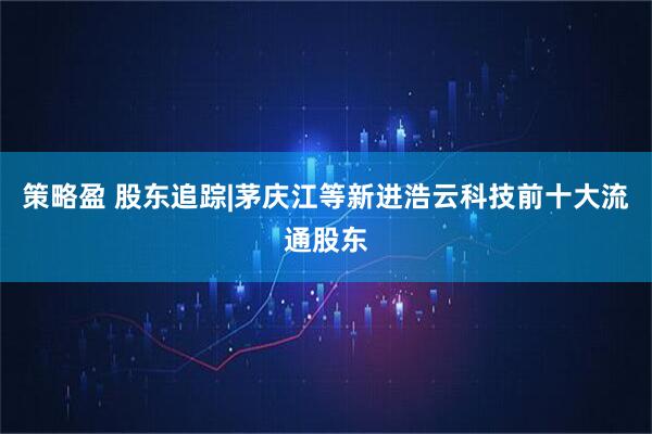 策略盈 股东追踪|茅庆江等新进浩云科技前十大流通股东