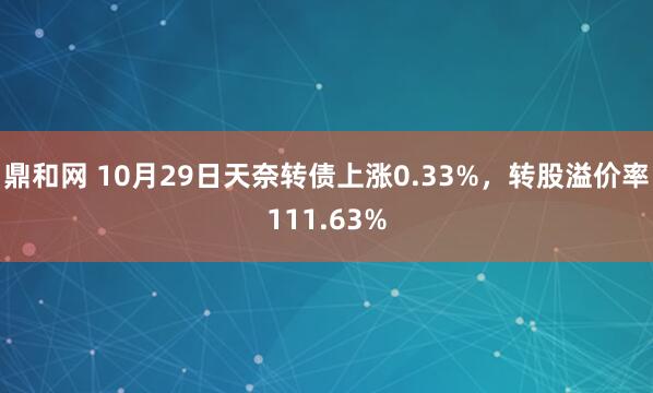 鼎和网 10月29日天奈转债上涨0.33%,转股溢价率111.63%