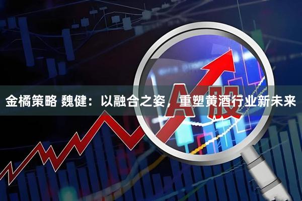 金橘策略 魏健:以融合之姿,重塑黄酒行业新未来