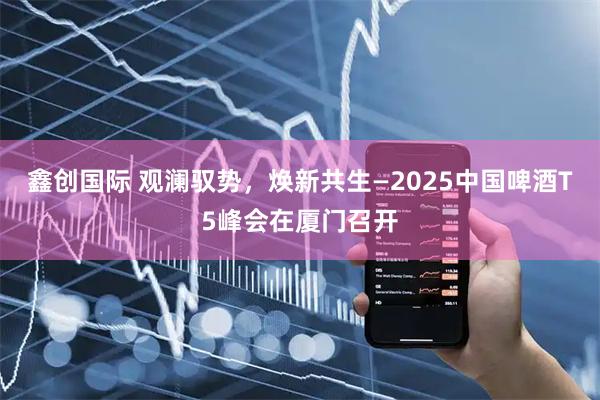 鑫创国际 观澜驭势,焕新共生—2025中国啤酒T5峰会在厦门召开