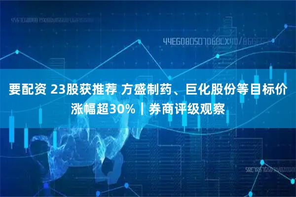 要配资 23股获推荐 方盛制药、巨化股份等目标价涨幅超30%｜券商评级观察