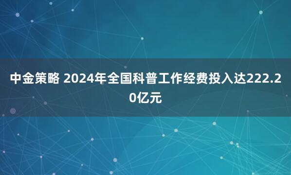 中金策略 2024年全国科普工作经费投入达222.20亿元