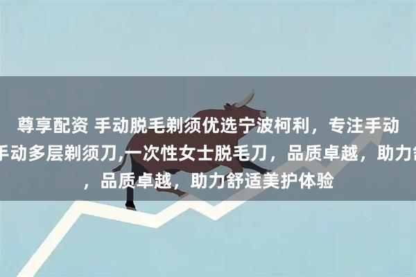 尊享配资 手动脱毛剃须优选宁波柯利，专注手动女士脱毛刀,手动多层剃须刀,一次性女士脱毛刀，品质卓越，助力舒适美护体验